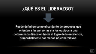 ¿QUÉ ES EL LIDERAZGO?
Puede definirse como el conjunto de procesos que
orientan a las personas y a los equipos a una
determinada dirección hacia el logro de la excelencia,
primordialmente por medos no cohercitivos.
 