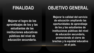 FINALIDAD
Mejorar la calidad del servicio
de educación ampliando las
oportunidades de aprendizaje
de los y las estudiantes de
instituciones públicas del nivel
de educación secundaria,
promoviendo el cierre de
brechas y la equidad educativa
en el país.
OBJETIVO GENERAL
Mejorar el logro de los
aprendizajes de los y las
estudiantes de las
instituciones educativas
públicas del nivel de
educación secundaria.
 
