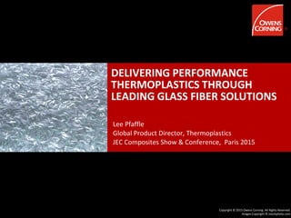 Copyright © 2015 Owens Corning. All Rights Reserved.
Images Copyright © istockphoto.com
DELIVERING PERFORMANCE
THERMOPLASTICS THROUGH
LEADING GLASS FIBER SOLUTIONS
Lee Pfaffle
Global Product Director, Thermoplastics
JEC Composites Show & Conference, Paris 2015
 
