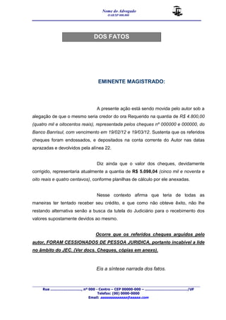 Nome do Advogado 
OAB/SP 000.000 
__________________________________________________ 
_______________________________________________________________________________________ 
Rua ............................., nº 000 - Centro – CEP 00000-000 – ......................................../UF 
Telefax: (00) 0000-0000 
Email: aaaaaaaaaaaaa@aaaaa.com 
DOS FATOS 
EMINENTE MAGISTRADO: 
A presente ação está sendo movida pelo autor sob a 
alegação de que o mesmo seria credor do ora Requerido na quantia de R$ 4.800,00 
(quatro mil e oitocentos reais), representada pelos cheques nº 000000 e 000000, do 
Banco Banrisul, com vencimento em 19/02/12 e 19/03/12. Sustenta que os referidos 
cheques foram endossados, e depositados na conta corrente do Autor nas datas 
aprazadas e devolvidos pela alínea 22. 
Diz ainda que o valor dos cheques, devidamente 
corrigido, representaria atualmente a quantia de R$ 5.098,04 (cinco mil e noventa e 
oito reais e quatro centavos), conforme planilhas de cálculo por ele anexadas. 
Nesse contexto afirma que teria de todas as 
maneiras ter tentado receber seu crédito, e que como não obteve êxito, não lhe 
restando alternativa senão a busca da tutela do Judiciário para o recebimento dos 
valores supostamente devidos ao mesmo. 
Ocorre que os referidos cheques arguidos pelo 
autor, FORAM CESSIONADOS DE PESSOA JURIDICA, portanto incabível a lide 
no âmbito do JEC. (Ver docs. Cheques, cópias em anexo). 
Eis a síntese narrada dos fatos. 
 