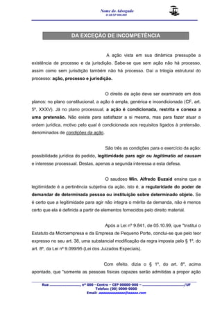 Nome do Advogado 
OAB/SP 000.000 
__________________________________________________ 
_______________________________________________________________________________________ 
Rua ............................., nº 000 - Centro – CEP 00000-000 – ......................................../UF 
Telefax: (00) 0000-0000 
Email: aaaaaaaaaaaaa@aaaaa.com 
DA EXCEÇÃO DE INCOMPETÊNCIA 
A ação vista em sua dinâmica pressupõe a 
existência de processo e da jurisdição. Sabe-se que sem ação não há processo, 
assim como sem jurisdição também não há processo. Daí a trilogia estrutural do 
processo: ação, processo e jurisdição. 
O direito de ação deve ser examinado em dois 
planos: no plano constitucional, a ação é ampla, genérica e incondicionada (CF, art. 
5º, XXXV). Já no plano processual, a ação é condicionada, restrita e conexa a 
uma pretensão. Não existe para satisfazer a si mesma, mas para fazer atuar a 
ordem jurídica, motivo pelo qual é condicionada aos requisitos ligados à pretensão, 
denominados de condições da ação. 
São três as condições para o exercício da ação: 
possibilidade jurídica do pedido, legitimidade para agir ou legitimatio ad causam 
e interesse processual. Destas, apenas a segunda interessa a esta defesa. 
O saudoso Min. Alfredo Buzaid ensina que a 
legitimidade é a pertinência subjetiva da ação, isto é, a regularidade do poder de 
demandar de determinada pessoa ou instituição sobre determinado objeto. Se 
é certo que a legitimidade para agir não integra o mérito da demanda, não é menos 
certo que ela é definida a partir de elementos fornecidos pelo direito material. 
Após a Lei nº 9.841, de 05.10.99, que "Institui o 
Estatuto da Microempresa e da Empresa de Pequeno Porte, conclui-se que pelo teor 
expresso no seu art. 38, uma substancial modificação da regra imposta pelo § 1º, do 
art. 8º, da Lei nº 9.099/95 (Lei dos Juizados Especiais). 
Com efeito, dizia o § 1º, do art. 8º, acima 
apontado, que "somente as pessoas físicas capazes serão admitidas a propor ação 
 