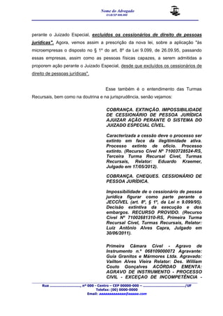 Nome do Advogado 
OAB/SP 000.000 
__________________________________________________ 
_______________________________________________________________________________________ 
Rua ............................., nº 000 - Centro – CEP 00000-000 – ......................................../UF 
Telefax: (00) 0000-0000 
Email: aaaaaaaaaaaaa@aaaaa.com 
perante o Juizado Especial, excluídos os cessionários de direito de pessoas 
jurídicas". Agora, vemos assim a prescrição da nova lei, sobre a aplicação "às 
microempresas o disposto no § 1º do art. 8º da Lei 9.099, de 26.09.95, passando 
essas empresas, assim como as pessoas físicas capazes, a serem admitidas a 
proporem ação perante o Juizado Especial, desde que excluídos os cessionários de 
direito de pessoas jurídicas". 
Esse também é o entendimento das Turmas 
Recursais, bem como na doutrina e na jurisprudência, senão vejamos: 
COBRANÇA. EXTINÇÃO. IMPOSSIBILIDADE 
DE CESSIONÁRIO DE PESSOA JURÍDICA 
AJUIZAR AÇÃO PERANTE O SISTEMA DO 
JUIZADO ESPECIAL CÍVEL. 
Caracterizada a cessão deve o processo ser 
extinto em face da ilegitimidade ativa. 
Processo extinto de ofício. Processo 
extinto. (Recurso Cível Nº 71003728524-RS, 
Terceira Turma Recursal Cível, Turmas 
Recursais, Relator: Eduardo Kraemer, 
Julgado em 17/05/2012). 
COBRANÇA. CHEQUES. CESSIONÁRIO DE 
PESSOA JURÍDICA. 
Impossibilidade de o cessionário de pessoa 
jurídica figurar como parte perante o 
JECCÍVEL (art. 8º, § 1º, da Lei n 9.099/95). 
Decisão extintiva da execução e dos 
embargos. RECURSO PROVIDO. (Recurso 
Cível Nº 71002681310-RS, Primeira Turma 
Recursal Cível, Turmas Recursais, Relator: 
Luiz Antônio Alves Capra, Julgado em 
30/06/2011). 
Primeira Câmara Cível - Agravo de 
Instrumento n.º 068109000072 Agravante: 
Guia Granitos e Mármores Ltda. Agravado: 
Vailton Alves Vieira Relator: Des. William 
Couto Gonçalves ACÓRDAO EMENTA: 
AGRAVO DE INSTRUMENTO - PROCESSO 
CIVIL - EXCEÇAO DE INCOMPETÊNCIA - 
 