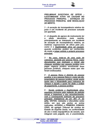 Nome do Advogado 
OAB/SP 000.000 
__________________________________________________ 
_______________________________________________________________________________________ 
Rua ............................., nº 000 - Centro – CEP 00000-000 – ......................................../UF 
Telefax: (00) 0000-0000 
Email: aaaaaaaaaaaaa@aaaaa.com 
PRELIMINAR SUSCITADA DE OFÍCIO - 
ILEGITIMIDADE ATIVA AD CAUSAM NO 
PROCESSO PRINCIPAL - EXTINÇAO DO 
PROCESSO PRINCIPAL SEM RESOLUÇAO 
DE MÉRITO. 
1 - A exceção de incompetência relativa do 
juízo é um incidente do processo autuada 
em apartado. 
2 - A despeito do agravo de instrumento ter 
o efeito devolutivo mais restrito, 
principalmente se interposto em incidente 
de exceção de incompetência relativa, as 
matérias cognoscíveis de ofício pelo juiz, 
como é a ilegitimidade ativa ad causam, 
quando evidentes, podem ser conhecidas 
de modo a julgar extinto o próprio processo 
principal. 
3 - No caso, trata-se de uma ação de 
cobrança, ajuizada por pessoa física, cujos 
documentos que instruem a inicial são 
cheques emitidos por pessoa jurídica para 
pagar negócio jurídico envolvendo duas 
pessoas jurídicas, cheques estes que não 
foram endossados. 
4 - A pessoa física é distinta da pessoa 
jurídica, e se a pessoa física é, como ela diz, 
proprietária da pessoa jurídica, ainda assim 
quem tem a titularidade para cobrança do 
cheque é aquele a quem foi dada a ordem 
de pagamento, a pessoa jurídica. 
5 - Sendo evidente a ilegitimidade ativa, 
expressa inclusive pela redação da petição 
inicial, é imperioso o seu reconhecimento, 
com a consequente extinção do processo 
principal. Inteligência do art. 267, 3º, do 
CPC. VISTOS, relatados e discutidos estes 
autos, em que são partes as acima 
indicadas, ACORDA a PRIMEIRA CÂMARA 
CÍVEL do egrégio Tribunal de Justiça do 
Estado do Espírito Santo, na conformidade 
da ata e notas taquigráficas da sessão, que 
integram este julgado, em, à unanimidade, 
 