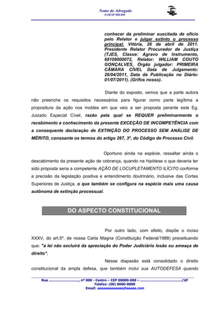 Nome do Advogado 
OAB/SP 000.000 
__________________________________________________ 
_______________________________________________________________________________________ 
Rua ............................., nº 000 - Centro – CEP 00000-000 – ......................................../UF 
Telefax: (00) 0000-0000 
Email: aaaaaaaaaaaaa@aaaaa.com 
conhecer da preliminar suscitada de ofício 
pelo Relator e julgar extinto o processo 
principal. Vitória, 26 de abril de 2011. 
Presidente Relator Procurador de Justiça 
(TJES, Classe: Agravo de Instrumento, 
68109000072, Relator: WILLIAM COUTO 
GONÇALVES, Órgão julgador: PRIMEIRA 
CÂMARA CÍVEL Data de Julgamento: 
26/04/2011, Data da Publicação no Diário: 
01/07/2011). (Grifos nosso). 
Diante do exposto, vemos que a parte autora 
não preenche os requisitos necessários para figurar como parte legítima a 
propositura da ação nos moldes em que veio a ser proposta perante este Eg. 
Juizado Especial Cível, razão pela qual se REQUER preliminarmente o 
recebimento e conhecimento da presente EXCEÇÃO DE INCOMPETÊNCIA com 
a consequente declaração de EXTINÇÃO DO PROCESSO SEM ANÁLISE DE 
MÉRITO, consoante os termos do artigo 267, 3º, do Código de Processo Civil. 
Oportuno ainda na espécie, ressaltar ainda o 
descabimento da presente ação de cobrança, quando na hipótese o que deveria ter 
sido proposta seria a competente AÇÃO DE LOCUPLETAMENTO ILÍCITO conforme 
a precisão da legislação positiva e entendimento doutrinário, inclusive das Cortes 
Superiores de Justiça, o que também se configura na espécie mais uma causa 
autônoma de extinção processual. 
DO ASPECTO CONSTITUCIONAL 
Por outro lado, com efeito, dispõe o inciso 
XXXV, do art.5º, de nossa Carta Magna (Constituição Federal/1988) preceituando 
que: "a lei não excluirá da apreciação do Poder Judiciário lesão ou ameaça de 
direito". 
Nesse diapasão está consolidado o direito 
constitucional da ampla defesa, que também inclui sua AUTODEFESA quando 
 