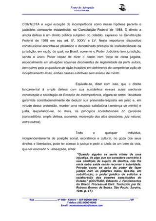 Nome do Advogado 
OAB/SP 000.000 
__________________________________________________ 
_______________________________________________________________________________________ 
Rua ............................., nº 000 - Centro – CEP 00000-000 – ......................................../UF 
Telefax: (00) 0000-0000 
Email: aaaaaaaaaaaaa@aaaaa.com 
CONTESTA e argui exceção de incompetência como nessa hipótese perante o 
judiciário, consoante estabelecido na Constituição Federal de 1988. O direito a 
ampla defesa é um direito público subjetivo do cidadão, expresso na Constituição 
Federal de 1988 em seu art. 5º, XXXV e LV. Neste importante dispositivo 
constitucional encontra-se plasmado o denominado princípio da inafastabilidade da 
jurisdição, em razão do qual, no Brasil, somente o Poder Judiciário tem jurisdição, 
sendo o único Poder capaz de dizer o direito com força de coisa julgada, 
especialmente em situações abusivas decorrentes de ilegitimidade da parte autora, 
bem como pela propositura de ação incabível em detrimento da competente ação de 
locupletamento ilícito, ambas causas extintivas sem análise de mérito. 
Equivale-se, dizer com isso, que o direito 
fundamental à ampla defesa com sua autodefesa nesses autos mediante 
contestação e solicitação de Exceção de Incompetência, afigura-se como faculdade 
garantida constitucionalmente de deduzir sua pretensão-resposta em juízo e, em 
virtude dessa pretensão, receber uma resposta satisfatória (sentença de mérito) e 
justa, respeitando-se, no mais, os princípios constitucionais do processo 
(contraditório, ampla defesa, isonomia, motivação dos atos decisórios, juiz natural, 
entre outros). 
Todo e qualquer indivíduo, 
independentemente de posição social, econômica e cultural, no gozo dos seus 
direitos e liberdades, pode ter acesso à justiça e pedir a tutela de um bem da vida, 
que foi lesionado ou ameaçado, afinal: 
"Quando alguém se sente vítima de uma 
injustiça, de algo que ele considera contrário à 
sua condição de sujeito de direitos, não lhe 
resta outra saída senão recorrer à autoridade. 
Privado como se acha do poder de fazer 
justiça com as próprias mãos, fica-lhe, em 
substituição, o poder jurídico de solicitar a 
colaboração dos poderes constituídos do 
Estado." (COUTURE, Eduardo J. Fundamentos 
do Direito Processual Civil. Traduzido por Dr. 
Rubens Gomes de Sousa. São Paulo: Saraiva, 
1946. p. 41.). 
 