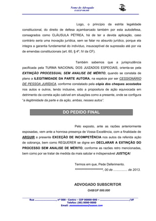 Nome do Advogado 
OAB/SP 000.000 
__________________________________________________ 
_______________________________________________________________________________________ 
Rua ............................., nº 000 - Centro – CEP 00000-000 – ......................................../UF 
Telefax: (00) 0000-0000 
Email: aaaaaaaaaaaaa@aaaaa.com 
Logo, o princípio da estrita legalidade 
constitucional, do direito de defesa açambarcado também por esta autodefesa, 
consagrados como CLÁUSULA PÉTREA, há de ter a devida aplicação, caso 
contrário seria uma inovação jurídica, sem se falar no absurdo jurídico, porque ela 
integra a garantia fundamental do indivíduo, insusceptível de supressão até por via 
de emendas constitucionais (art. 60, § 4º, IV da CF). 
Também sabemos que a jurisprudência 
pacificada pela TURMA NACIONAL DOS JUIZADOS ESPECIAIS, orienta-se pela 
EXTINÇÃO PROCESSUAL SEM ANALISE DE MÉRITO, quando se constata de 
plano a ILEGITIMIDADE DA PARTE AUTORA, na espécie por ser CESSIONÁRIO 
DE PESSOA JURÍDICA, conforme constatado pela cópia dos cheques acostados 
nos autos e outros, tendo inclusive, sido a propositura de ação equivocada em 
detrimento da correta ação cabível em situações como a presente, onde se configura 
“a ilegitimidade da parte e da ação, ambas, nesses autos”. 
DO PEDIDO FINAL 
Pelo exposto, ante as razões anteriormente 
esposadas, vem ante a honrosa presença de Vossa Excelência, com a finalidade de 
ARGUIR a presente EXCEÇÃO DE INCOMPETÊNCIA nos autos da referida ação 
de cobrança, bem como REQUERER se digne em DECLARAR A EXTINÇÃO DO 
PROCESSO SEM ANALISE DE MÉRITO, conforme as razões retro mencionadas, 
bem como por se tratar de medida da mais salutar e indispensável JUSTIÇA! 
Termos em que, Pede Deferimento. 
***********************, 00 de ................ de 2013. 
ADVOGADO SUBSCRITOR 
OAB/UF 000.000 
 