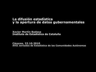 La difusión estadística
y la apertura de datos gubernamentales
Xavier Martín Badosa
Instituto de Estadística de Cataluña
Cáceres, 22.10.2010
XVII Jornadas de Estadística de las Comunidades Autónomas
 