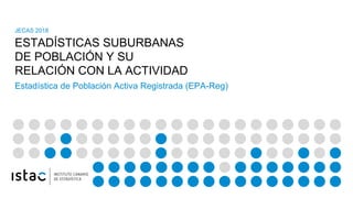 ESTADÍSTICAS SUBURBANAS
DE POBLACIÓN Y SU
RELACIÓN CON LA ACTIVIDAD
JECAS 2018
Estadística de Población Activa Registrada (EPA-Reg)
 