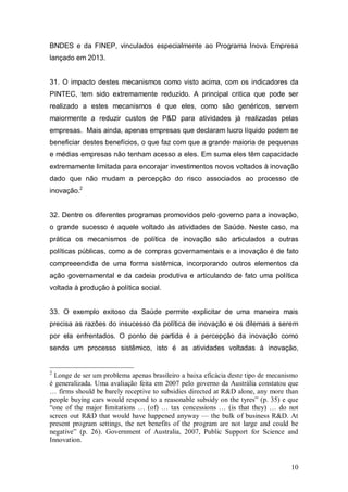 10
BNDES e da FINEP, vinculados especialmente ao Programa Inova Empresa
lançado em 2013.
31. O impacto destes mecanismos como visto acima, com os indicadores da
PINTEC, tem sido extremamente reduzido. A principal critica que pode ser
realizado a estes mecanismos é que eles, como são genéricos, servem
maiormente a reduzir custos de P&D para atividades já realizadas pelas
empresas. Mais ainda, apenas empresas que declaram lucro líquido podem se
beneficiar destes benefícios, o que faz com que a grande maioria de pequenas
e médias empresas não tenham acesso a eles. Em suma eles têm capacidade
extremamente limitada para encorajar investimentos novos voltados à inovação
dado que não mudam a percepção do risco associados ao processo de
inovação.2
32. Dentre os diferentes programas promovidos pelo governo para a inovação,
o grande sucesso é aquele voltado às atividades de Saúde. Neste caso, na
prática os mecanismos de política de inovação são articulados a outras
políticas públicas, como a de compras governamentais e a inovação é de fato
compreeendida de uma forma sistêmica, incorporando outros elementos da
ação governamental e da cadeia produtiva e articulando de fato uma política
voltada à produção à política social.
33. O exemplo exitoso da Saúde permite explicitar de uma maneira mais
precisa as razões do insucesso da política de inovação e os dilemas a serem
por ela enfrentados. O ponto de partida é a percepção da inovação como
sendo um processo sistêmico, isto é as atividades voltadas à inovação,
2
Longe de ser um problema apenas brasileiro a baixa eficácia deste tipo de mecanismo
é generalizada. Uma avaliação feita em 2007 pelo governo da Austrália constatou que
… firms should be barely receptive to subsidies directed at R&D alone, any more than
people buying cars would respond to a reasonable subsidy on the tyres” (p. 35) e que
“one of the major limitations … (of) … tax concessions … (is that they) … do not
screen out R&D that would have happened anyway — the bulk of business R&D. At
present program settings, the net benefits of the program are not large and could be
negative” (p. 26). Government of Australia, 2007, Public Support for Science and
Innovation.
 