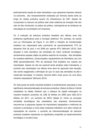 11
particularmente aquela de maior densidade e que apresenta impactos maiores
na economia, são necessariamente realizadas por diversos atores tanto ao
longo da cadeia produtiva quanto da infraestrutura de C&T. Apesar de
incorporada no discurso da política esta visão sistêmica da inovação não tem
sido de fato introduzido na prática da política, restringindo-se às tentativas de
articulação da universidade com empresas.
34. A evolução da estrutura produtiva brasileira dos últimos anos traz
problemas significativos para a inovação sistêmica. Por exemplo, de acordo
com as informações da Figura 5, em 2003 a indústria de transformação
brasileira era responsável pelo suprimento de aproximadamente 77% da
demanda final do país e em 2008 por apenas 67% (Morceiro 2012). Esta
situação é mais dramática nas atividades de maior conteúdo tecnológico,
precisamente aquelas objeto da política explícita de inovação. Nas atividades
do complexo eletrônico, (comunicações, equipamentos de informática, etc.) em
2008 aproximadamente 70% da demanda final brasileira era suprida por
importações. Apesar de não ser possível ainda atualizar estes indicadores, o
aumento das importações nos últimos anos deve ter agravado esta situação,
não sendo exageerada a afirmação de que no caso das atividades de alta e
media-alta tecnologia “a indústria nacional difere muito pouco de uma típica
indústria maquiladora” (Morceiro 2012).
35. Esta perda do tecido industrial brasileiro é evidentemente associada a uma
significativa desnacionalização da estrutura produtiva. Dados do Banco Central
compilados na tabela mostram que o estoque de capital estrangeiro na
indústria brasileira aumentou de US$ 32 bilhões em 2000 para US$ 221,8
bilhões em 2011, um aumento de 593% (tabela 2). Como as principais
atividades tecnológicas das subsidiárias das empresas transnacionais
resumem-se a pequenas (apesar de importantes) adaptações e melhorias de
produtos e processos e como estas empresas trabalham com altos índices de
importações de insumos, o aumento da internacionalização da estrutura
produtiva brasileira representa um significativo empecilho ao desenvolvimento
tecnológico e inovativo local.
 
