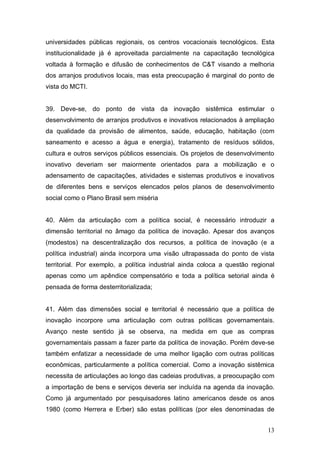 13
universidades públicas regionais, os centros vocacionais tecnológicos. Esta
institucionalidade já é aproveitada parcialmente na capacitação tecnológica
voltada à formação e difusão de conhecimentos de C&T visando a melhoria
dos arranjos produtivos locais, mas esta preocupação é marginal do ponto de
vista do MCTI.
39. Deve-se, do ponto de vista da inovação sistêmica estimular o
desenvolvimento de arranjos produtivos e inovativos relacionados à ampliação
da qualidade da provisão de alimentos, saúde, educação, habitação (com
saneamento e acesso a água e energia), tratamento de resíduos sólidos,
cultura e outros serviços públicos essenciais. Os projetos de desenvolvimento
inovativo deveriam ser maiormente orientados para a mobilização e o
adensamento de capacitações, atividades e sistemas produtivos e inovativos
de diferentes bens e serviços elencados pelos planos de desenvolvimento
social como o Plano Brasil sem miséria
40. Além da articulação com a política social, é necessário introduzir a
dimensão territorial no âmago da política de inovação. Apesar dos avanços
(modestos) na descentralização dos recursos, a política de inovação (e a
política industrial) ainda incorpora uma visão ultrapassada do ponto de vista
territorial. Por exemplo, a política industrial ainda coloca a questão regional
apenas como um apêndice compensatório e toda a política setorial ainda é
pensada de forma desterritorializada;
41. Além das dimensões social e territorial é necessário que a política de
inovação incorpore uma articulação com outras políticas governamentais.
Avanço neste sentido já se observa, na medida em que as compras
governamentais passam a fazer parte da política de inovação. Porém deve-se
também enfatizar a necessidade de uma melhor ligação com outras políticas
econômicas, particularmente a política comercial. Como a inovação sistêmica
necessita de articulações ao longo das cadeias produtivas, a preocupação com
a importação de bens e serviços deveria ser incluída na agenda da inovação.
Como já argumentado por pesquisadores latino americanos desde os anos
1980 (como Herrera e Erber) são estas políticas (por eles denominadas de
 