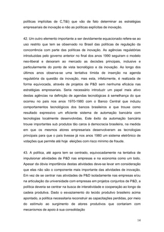 14
políticas implícitas de C,T&I) que vão de fato determinar as estratégias
empresariais de inovação e não as políticas explícitas de inovação.
42. Um outro elemento importante a ser devidamente equacionado refere-se ao
uso restrito que tem se observado no Brasil das políticas de regulação da
concorrência com parte das políticas de inovação. As agências regulatórias
introduzidas pelo governo anterior no final dos anos 1990 seguiram o modelo
neo-liberal e deixaram ao mercado as decisões principais, inclusive e
particularmente do ponto de vista tecnológico e da inovação. Ao longo dos
últimos anos observa-se uma tentativa tímida de inserção na agenda
regulatória da questão da inovação, mas esta, infelizmente, é realizada de
forma equivocada, através de projetos de P&D sem nenhuma eficácia nas
estratégias empresariais. Seria necessário introduzir um papel mais ativo
destas agências na definição de agendas tecnológicas à semelhança do que
ocorreu no país nos anos 1970-1980 com o Banco Central que induziu
comportamentos tecnológicos dos bancos brasileiros e que trouxe como
resultado expressivo um eficiente sistema de automação bancária com
tecnologias localmente desenvolvidas. Este êxito da automação bancária
trouxe importantes sub produtos tão caros à democracia brasileira, na medida
em que os mesmos atores empresariais desenvolveram as tecnologias
principais para que o país tivesse já nos anos 1980 um sistema eletrônico de
votações que permite até hoje eleições com risco mínimo de fraude.
43. A política, até agora tem se centrado, equivocadamente na tentativa de
impulsionar atividades de P&D nas empresas e na economia como um todo.
Apesar da óbvia importância destas atividades deve-se levar em consideração
que elas não são o componente mais importante das atividades de inovação.
Em vez de se centrar nas atividades de P&D isoladamente nas empresas e/ou
na articulação da universidade com empresas em projetos conjuntos de P&D, a
política deveria se centrar na busca de interatividade e cooperação ao longo da
cadeia produtiva. Dado o esvaziamento do tecido produtivo brasileiro acima
apontado, a política necessitaria reconstruir as capacitações perdidas, por meio
do estímulo ao surgimento de atores produtivos que contariam com
mecanismos de apoio à sua consolidação
 
