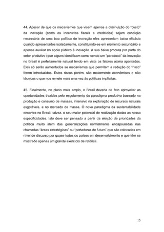 15
44. Apesar de que os mecanismos que visam apenas a diminuição do “custo”
da inovação (como os incentivos fiscais e creditícios) sejam condição
necessária de uma boa política de inovação eles apresentam baixa eficácia
quando apresentados isoladamente, constituindo-se em elemento secundário e
apenas auxiliar no apoio público à inovação. A sua baixa procura por parte do
setor produtivo (que alguns identificam como sendo um “paradoxo” da inovação
no Brasil é perfeitamente natural tendo em vista os fatores acima apontados.
Eles só serão aumentados se mecanismos que permitam a redução do “risco”
forem introduzidos. Estes riscos porém, são maiormente econômicos e não
técnicos o que nos remete mais uma vez às políticas implícitas.
45. Finalmente, no plano mais amplo, o Brasil deveria de fato aproveitar as
oportunidades trazidas pelo esgotamento do paradigma produtivo baseado na
produção e consumo de massas, intensivo na exploração de recursos naturais
esgotáveis. e no mercado de massa. O novo paradigma da sustentabilidade
encontra no Brasil, talvez, o seu maior potencial de realização dadas as nossa
especificidades. Isto deve ser pensado a partir da eleição de prioridades da
política muito além das generalizações normalmente encapsuladas nas
chamadas “áreas estratégicas” ou “portadoras de futuro” que são colocadas em
nível de discurso por quase todos os países em desenvolvimento e que têm se
mostrado apenas um grande exercício de retórica.
 