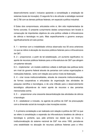 3
desenvolvimento social ( inclusive apoiando a consolidação e ampliação de
sistemas locais de inovação). O segundo foi o de articular a estratégia nacional
de C,T&I com as demais políticas federais, em especial a política industrial.
6 Estes dois compromissos, articulados entre si, têm sido implementados de
forma concreta. O presente cumprimento destes compromissos tem levado à
consecução de importantes objetivos de uma política voltada à infra-estrutura
de ciência e tecnologia no país. Mais especificamente o governo avançou
significativamente em seis pontos:
6. 1 – terminar com a instabilidade crônica observada nos 50 anos anteriores
no que se refere à alocação de recursos públicos federais para a infra-estrutura
de C&T;
6. 2 – proporcionar, a partir de tal estabilização, um aumento significativo no
aporte de recursos públicos federais para a infra-estrutura de C&T que atingem
um patamar elevado
6.3 – implementar um modelo sistêmico voltado à definição das políticas tanto
em nível do governo federal através de parcerias com outras organizações e
instituições federais , tanto com relação aos outros níveis da federação;
6. 4 - criar novas institucionalidades, através de crescente institucionalização
de formas cooperativas e articuladas de organização das atividades de
pesquisa científica e tecnológica, e de uma inflexão para o desenvolvimento
tecnológico utilizando-se do maior aporte de recursos e das parcerias
mencionadas acima.
6. 5 - proporcionar uma crescente descentralização das atividades de ciência
e tecnologia
6. 6 - estabelecer a inclusão, na agenda da política de C&T da preocupação
com a dimensão social da inovação e das inovações sociais.
7. A primeira constatação a ser realizada com relação à política de C&T no que
se refere à consolidação e expansão da infra-estrutura brasileira de ciência e
tecnologia é, portanto, que, pela primeira vez desde que se iniciou a
institucionalização do sistema nacional de C&T nos anos 1950, percebe-se
uma estabilidade na alocação de recursos públicos federais para a infra-
 