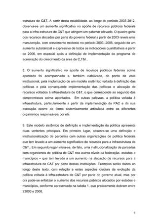 4
estrutura de C&T. A partir desta estabilidade, ao longo do período 2003-2012,
observa-se um aumento significativo no aporte de recursos públicos federais
para a infra-estrutura de C&T que atingem um patamar elevado. O quadro geral
dos recursos alocados por parte do governo federal a partir de 2003 revela uma
manutenção, com crescimento modesto no período 2003 -2005, seguido de um
aumento substancial e expressivo de todos os indicadores quantitativos a partir
de 2006, em especial após a definição de implementação do programa de
aceleração do crescimento da área de C,T&I..
8. O aumento significativo no aporte de recursos públicos federais acima
apontado foi acompanhado e, também viabilizado, do ponto de vista
institucional, pela implantação de um modelo sistêmico voltado à definição das
políticas e pela consequente implementação das políticas e alocação de
recursos voltados à infraestrutura de C&T, o que corresponde ao segundo dos
compromissos acima apontados. Em outras palavras, a política voltada à
infraestrutura, particularmente a partir da implementação do PAC e da sua
execução ocorre de forma sistemicamente articulada entre os diferentes
organismos responsáveis por ela.
9. Este modelo sistêmico de definição e implementação da política apresenta
duas vertentes principais. Em primeiro lugar, observa-se uma definição e
institucionalização de parcerias com outras organizações de política federais
que tem levado a um aumento significativo de recursos para a infraestrutura de
C&T.. Em segundo lugar inicia-se, de fato, uma institucionalização de parcerias
com organismos de política de C&T nos outros níveis da federação- estados e
municípios – que tem levado a um aumento na alocação de recursos para a
infraestrutura de C&T por parte destas instituições. Exemplos serão dados ao
longo deste texto, com relação a estes aspectos cruciais da evolução da
política voltada à infra-estrutura de C&T por parte do governo atual, mas por
ora pode-se enfatizar o aumento dos recursos públicos alocados por estados e
municípios, conforme apresentado na tabela 1, que praticamente dobram entre
23003 e 2008.
 