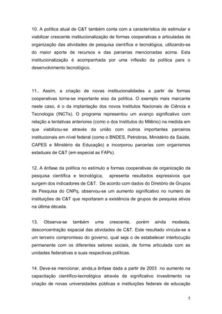 5
10. A política atual de C&T também conta com a característica de estimular e
viabilizar crescente institucionalização de formas cooperativas e articuladas de
organização das atividades de pesquisa científica e tecnológica, utilizando-se
do maior aporte de recursos e das parcerias mencionadas acima. Esta
institucionalização é acompanhada por uma inflexão da política para o
desenvolvimento tecnológico.
11.. Assim, a criação de novas institucionalidades a partir de formas
cooperativas torna-se importante eixo da política. O exemplo mais marcante
neste caso, é o da implantação dos novos Institutos Nacionais de Ciência e
Tecnologia (INCTs). O programa representou um avanço significativo com
relação a tentativas anteriores (como o dos Institutos do Milênio) na medida em
que viabilizou-se através da união com outros importantes parceiros
institucionais em nível federal (como o BNDES, Petrobras, Ministério da Saúde,
CAPES e Minstério da Educação) e incorporou parcerias com organismos
estaduais de C&T (em especial as FAPs).
12. A ênfase da política no estímulo a formas cooperativas de organização da
pesquisa científica e tecnológica, apresenta resultados expressivos que
surgem dos indicadores de C&T. De acordo com dados do Diretório de Grupos
de Pesquisa do CNPq, observou-se um aumento significativo no numero de
instituições de C&T que reportaram a existência de grupos de pesquisa ativos
na última década.
13. Observa-se também uma crescente, porém ainda modesta,
desconcentração espacial das atividades de C&T. Este resultado vincula-se a
um terceiro compromisso do governo, qual seja o de estabelecer interlocução
permanente com os diferentes setores sociais, de forma articulada com as
unidades federativas e suas respectivas políticas.
14. Deve-se mencionar, ainda,a ênfase dada a partir de 2003 no aumento na
capacitação científico-tecnológica através de significativo investimento na
criação de novas universidades públicas e instituições federais de educação
 