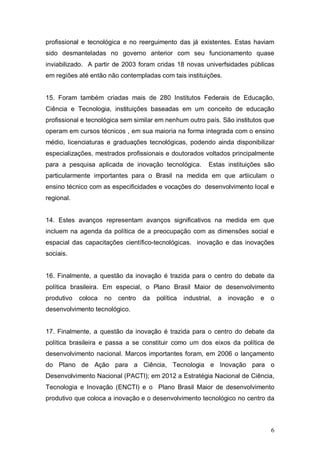 6
profissional e tecnológica e no reerguimento das já existentes. Estas haviam
sido desmanteladas no governo anterior com seu funcionamento quase
inviabilizado. A partir de 2003 foram cridas 18 novas univerfsidades públicas
em regiões até então não contempladas com tais instituições.
15. Foram também criadas mais de 280 Institutos Federais de Educação,
Ciência e Tecnologia, instituições baseadas em um conceito de educação
profissional e tecnológica sem similar em nenhum outro país. São institutos que
operam em cursos técnicos , em sua maioria na forma integrada com o ensino
médio, licenciaturas e graduações tecnológicas, podendo ainda disponibilizar
especializações, mestrados profissionais e doutorados voltados principalmente
para a pesquisa aplicada de inovação tecnológica. Estas instituições são
particularmente importantes para o Brasil na medida em que artiiculam o
ensino técnico com as especificidades e vocações do desenvolvimento local e
regional.
14. Estes avanços representam avanços significativos na medida em que
incluem na agenda da política de a preocupação com as dimensões social e
espacial das capacitações científico-tecnológicas. inovação e das inovações
sociais.
16. Finalmente, a questão da inovação é trazida para o centro do debate da
política brasileira. Em especial, o Plano Brasil Maior de desenvolvimento
produtivo coloca no centro da política industrial, a inovação e o
desenvolvimento tecnológico.
17. Finalmente, a questão da inovação é trazida para o centro do debate da
política brasileira e passa a se constituir como um dos eixos da política de
desenvolvimento nacional. Marcos importantes foram, em 2006 o lançamento
do Plano de Ação para a Ciência, Tecnologia e Inovação para o
Desenvolvimento Nacional (PACTI); em 2012 a Estratégia Nacional de Ciência,
Tecnologia e Inovação (ENCTI) e o Plano Brasil Maior de desenvolvimento
produtivo que coloca a inovação e o desenvolvimento tecnológico no centro da
 
