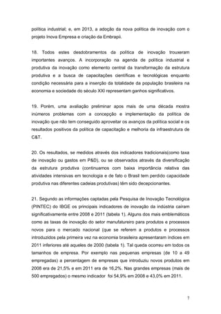 7
política industrial; e, em 2013, a adoção da nova política de inovação com o
projeto Inova Empresa e criação da Embrapii.
18. Todos estes desdobramentos da política de inovação trouxeram
importantes avanços. A incorporação na agenda de política industrial e
produtiva da inovação como elemento central da transformação da estrutura
produtiva e a busca de capacitações científicas e tecnológicas enquanto
condição necessária para a inserção da totalidade da população brasileira na
economia e sociedade do século XXI representam ganhos significativos.
19. Porém, uma avaliação preliminar apos mais de uma década mostra
inúmeros problemas com a concepção e implementação da política de
inovação que não tem conseguido aproveitar os avanços da política social e os
resultados positivos da política de capacitação e melhoria da infraestrutura de
C&T.
20. Os resultados, se medidos através dos indicadores tradicionais(como taxa
de inovação ou gastos em P&D), ou se observados através da diversificação
da estrutura produtiva (continuamos com baixa importância relativa das
atividades intensivas em tecnologia e de fato o Brasil tem perdido capacidade
produtiva nas diferentes cadeias produtivas) têm sido decepcionantes.
21. Segundo as informações captadas pela Pesquisa de Inovação Tecnológica
(PINTEC) do IBGE os principais indicadores de inovação da indústria caíram
significativamente entre 2008 e 2011 (tabela 1). Alguns dos mais emblemáticos
como as taxas de inovação do setor manufatureiro para produtos e processos
novos para o mercado nacional (que se referem a produtos e processos
introduzidos pela primeira vez na economia brasileira apresentaram índices em
2011 inferiores até aqueles de 2000 (tabela 1). Tal queda ocorreu em todos os
tamanhos de empresa. Por exemplo nas pequenas empresas (de 10 a 49
empregadas) a percentagem de empresas que introduziu novos produtos em
2008 era de 21,5% e em 2011 era de 16,2%. Nas grandes empresas (mais de
500 empregados) o mesmo indicador foi 54,9% em 2008 e 43,0% em 2011.
 
