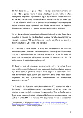 8
22. Além disso, apesar de que a política de inovação se centre maiormente no
apoio à P&D, a grande maioria do apoio utilizado pelo setor industrial se refere
à compra de máquinas e equipamentos (figura 4). De acordo com os resultados
da PINTEC esta atividade é considerada de importância alta ou média para
74% das empresas inovadoras, o que indica uma estratégia passiva por parte
destas empresas e que representa uma ênfase na introdução de pequenas
melhorias de processo com impacto reduzido na estrutura da economia.
23. Um dos problemas principais da política explícita de inovação é que ela foi
concebida e continua até os dias atuais baseada no velho modelo linear da
inovação: ênfase na P&D (particularmente pesquisa científica)e nas conexões
da infraestrutura de C&T com o setor produtivo.
24. Associado a esta ênfase, o Brasil tem implementado as principais
institucionalidades “ofertistas” características do “science push”: incubadoras,
cidades inovadoras,núcleos de inovação tecnológica, redes de inovação,
plataformas tecnológicas, entre outras. O Brasil, por exemplo, é o país com
maior número de incubadoras (mais de 400).
25. Evidentemente há um aspecto extremamente positivo no sentido de que
elas contribuem significativamente para as capacitações tecnológicas. Mas seu
impacto na estrutura produtiva tem sido muito pequeno e praticamente todas
elas dependem de apoio público para sobreviver. Mais ainda, várias destes
programas têm sido questionados crescentemente por apresentarem
resultados duvidosos.1
26. A criação de núcleos de inovação tecnológica (NITs) estabelecida pela lei
de inovação e institucionalizadas nas universidades e institutos de pesquisa
públicos tem apresentado resultados decepcionantes. Uma avaliação recente
demonstra a inoperância desta institucionalidade mesmo em casos como o da
USP e da UNICAMP onde mais de 90% de patentes obtidas não encontram
1
Edward Glaeser (2011) em seu livro Triumph of the City: How Our Greatest Invention Makes Us
Richer, Smarter, Greener, Healthier, and Happier, insiste que tais institucionalidades são ainda hoje
“apenas uma hipótese ... e não uma estratégia provada.”
 