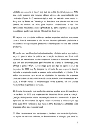 9
utilidade na economia e fazem com que os custos de manutenção dos NITs
seja muito superior aos recursos obtidos através da comercialização dos
resultados (Figura 6). O mesmo raciocínio vale, por exemplo, para o caso do
Programa de Redes de Tecnologia da Petrobrás que alocou mais de uma
dezena de milhões de reais para diversas universidades e que tem
apresentado resultados pouco significativos ou para programas de parques
tecnológicos que levou a mais de 90 iniciativas deste tipo.
27. Alguns dos principais problemas destas propostas ofertistas em países
como o Brasil é exatamente a falta de uma demanda pelo setor produtivo e a
inexistência de capacitações produtivas e tecnológicas no seio das cadeias
produtivas.
28. Junto com as diferentes institucionalizações ofertistas acima apontadas,o
segundo grande eixo da política de inovação implantada no Brasil está
centrado em mecanismos fiscais e creditícios voltados às atividades inovativas
que têm sido disponibilizados pelo Ministério da Ciência e Tecnologia, pelo
BNDES e pelas FINEP. A base legal para este tipo de apoio é a Lei de
Inovação, de 2005, que foi baseada na princípio de que o governo deveria
estimular e expandiro apoio a parceria entre universidade e indústria. A lei
incluiu mecanismos para apoiar as atividades de inovação de empresas
privadas através da disponibilização de fundos públicos, não reimbolsáveis. Em
2006, a FINEP imnicia a implementação deste subsídio, um dos pilares
fundamentais da política de inovação.
29. O outro documento que aprofunda o aparato legal de apoio à inovação é a
Lei do Bem de 2007 que proporciona os incentivos fiscais para a inovação
(isenção de imposto de renda, depreciação acelerada, entre outros. A figura X
apresenta os mecanismos de Apoio Fiscal e Creditício à Inovação por tipo
entre 2000-2010. Percebe-se que mais de 50% dos recursos utilizados pelas
empresas refere-se a renúncia fiscal.
30. Mais recentemente tem se observado, também, um aumento significativo
no aporte de recursos voltados ao financiamento à inovação por parte do
 