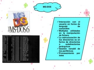 MS-DOS

 Interacción con el
usuario en forma de
lenguaje
de
comandos
 Múltiples utilidades
en la manipulación
de fichero
 La estructuración de
los directorios es en
forma de directorios
o
subdirectorios
jerárquicos
 Gestión versátil de
los periféricos
 Procesamiento por
lotes

 