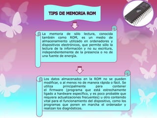La memoria de sólo lectura, conocida
también como ROM, es un medio de
almacenamiento utilizado en ordenadores y
dispositivos electrónicos, que permite sólo la
lectura de la información y no su escritura,
independientemente de la presencia o no de
una fuente de energía.

Los datos almacenados en la ROM no se pueden
modificar, o al menos no de manera rápida o fácil. Se
utiliza
principalmente
para
contener
el firmware (programa que está estrechamente
ligado a hardware específico, y es poco probable que
requiera actualizaciones frecuentes) u otro contenido
vital para el funcionamiento del dispositivo, como los
programas que ponen en marcha el ordenador y
realizan los diagnósticos.

 