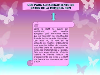 USO PARA ALMACENAMIENTO DE
DATOS DE LA MEMORIA ROM

Como la ROM no puede ser
modificada
,
sólo
resulta
apropiada para almacenar datos
que no necesiten ser modificados
durante la vida de este dispositivo.
Con este fin, la ROM se ha
utilizado en muchos ordenadores
para guardar tablas de consulta,
utilizadas para la evaluación de
funciones matemáticas y lógicas.
Esto era especialmente eficiente
cuando la unidad central de
procesamiento era lenta y la ROM
era barata en comparación con
la RAM.

 