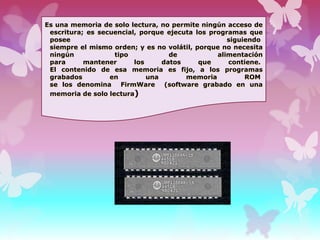 Es una memoria de solo lectura, no permite ningún acceso de
escritura; es secuencial, porque ejecuta los programas que
posee
siguiendo
siempre el mismo orden; y es no volátil, porque no necesita
ningún
tipo
de
alimentación
para
mantener
los
datos
que
contiene.
El contenido de esa memoria es fijo, a los programas
grabados
en
una
memoria
ROM
se los denomina FirmWare (software grabado en una
memoria de solo lectura)

 