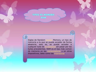 TIPOS DE MEMORIA
RAM

Siglas de Random Access Memory, un tipo de
memoria a la que se puede acceder de forma
aleatoria; esto es, se puede acceder a
cualquier byte de la memoria sin pasar por los
bytes precedentes. RAM es el tipo más común
de memoria en las computadoras y en otros
dispositivos, tales como las impresoras.

 