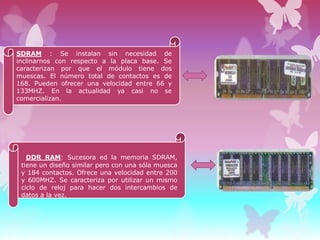 SDRAM : Se instalan sin necesidad de
inclinarnos con respecto a la placa base. Se
caracterizan por que el módulo tiene dos
muescas. El número total de contactos es de
168. Pueden ofrecer una velocidad entre 66 y
133MHZ. En la actualidad ya casi no se
comercializan.

DDR RAM: Sucesora ed la memoria SDRAM,
tiene un diseño similar pero con una sóla muesca
y 184 contactos. Ofrece una velocidad entre 200
y 600MHZ. Se caracteriza por utilizar un mismo
ciclo de reloj para hacer dos intercambios de
datos a la vez.

 