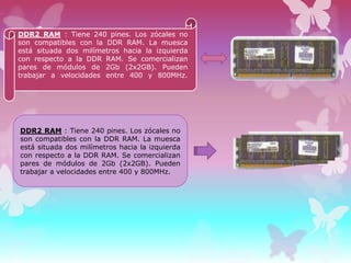 DDR2 RAM : Tiene 240 pines. Los zócales no
son compatibles con la DDR RAM. La muesca
está situada dos milímetros hacia la izquierda
con respecto a la DDR RAM. Se comercializan
pares de módulos de 2Gb (2x2GB). Pueden
trabajar a velocidades entre 400 y 800MHz.

DDR2 RAM : Tiene 240 pines. Los zócales no
son compatibles con la DDR RAM. La muesca
está situada dos milímetros hacia la izquierda
con respecto a la DDR RAM. Se comercializan
pares de módulos de 2Gb (2x2GB). Pueden
trabajar a velocidades entre 400 y 800MHz.

 