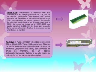 DDR3 RAM: Actualmente la memoria RAM mas
usada es la DDR3 una progresión de las DDR, son las
de tercera generación, lógicamente con mayor
velocidad de transferencia de los datos que las otras
DDR, pero tambien un menor consumo de energía.
Su velocidad puede llegar a ser 2 veces mayor que la
DDR2. La mejor de todas es la DDR3-2000 que
puede transferir 2.000.000 de datos por segundo.
Como vemos el número final de la memoria, nos da
una idea de la rapidez.

Rambus : Puede ofrecer velocidades de entre
600 y 1066MHZ. Tiene 184 contactos. Algunos
de estos módulos disponen de una cubierta de
aluminio (dispersor de calor) que protege los
chips
de
memoria
de
un
posible
sobrecalentamiento. Debido a su alto coste, su
utilización no se ha extendido mucho.

 