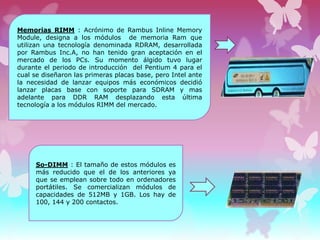 Memorias RIMM : Acrónimo de Rambus Inline Memory
Module, designa a los módulos de memoria Ram que
utilizan una tecnología denominada RDRAM, desarrollada
por Rambus Inc.A, no han tenido gran aceptación en el
mercado de los PCs. Su momento álgido tuvo lugar
durante el periodo de introducción del Pentium 4 para el
cual se diseñaron las primeras placas base, pero Intel ante
la necesidad de lanzar equipos más económicos decidió
lanzar placas base con soporte para SDRAM y mas
adelante para DDR RAM desplazando esta última
tecnología a los módulos RIMM del mercado.

So-DIMM : El tamaño de estos módulos es
más reducido que el de los anteriores ya
que se emplean sobre todo en ordenadores
portátiles. Se comercializan módulos de
capacidades de 512MB y 1GB. Los hay de
100, 144 y 200 contactos.

 