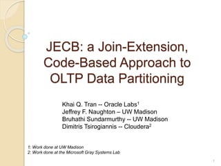 JECB: a Join-Extension,
Code-Based Approach to
OLTP Data Partitioning
Khai Q. Tran -- Oracle Labs1
Jeffrey F. Naughton – UW Madison
Bruhathi Sundarmurthy -- UW Madison
Dimitris Tsirogiannis -- Cloudera2
1
1: Work done at UW Madison
2: Work done at the Microsoft Gray Systems Lab
 