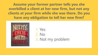 z
Assume your former partner tells you she
overbilled a client at her new firm, but not any
clients at your firm while she was there. Do you
have any obligation to tell her new firm?
1. Yes
2. No
3. Not my problem
 