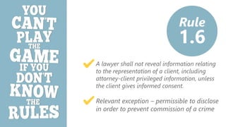 z
A lawyer shall not reveal information relating
to the representation of a client, including
attorney-client privileged information, unless
the client gives informed consent.
Relevant exception – permissible to disclose
in order to prevent commission of a crime
Rule
1.6
 