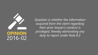 z
OPINION
2016-02
Question is whether the information
acquired from the client regarding
their prior lawyer’s conduct is
privileged, thereby eliminating any
duty to report under Rule 8.3
 
