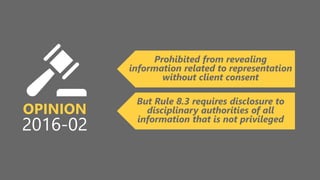 z
OPINION
2016-02
Prohibited from revealing
information related to representation
without client consent
But Rule 8.3 requires disclosure to
disciplinary authorities of all
information that is not privileged
 