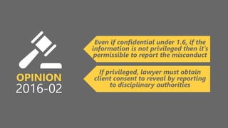 z
OPINION
2016-02
Even if confidential under 1.6, if the
information is not privileged then it’s
permissible to report the misconduct
If privileged, lawyer must obtain
client consent to reveal by reporting
to disciplinary authorities
 