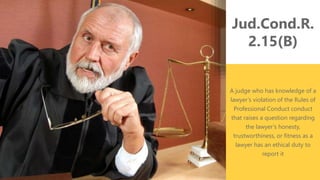 z
Jud.Cond.R.
2.15(B)
A judge who has knowledge of a
lawyer’s violation of the Rules of
Professional Conduct conduct
that raises a question regarding
the lawyer’s honesty,
trustworthiness, or fitness as a
lawyer has an ethical duty to
report it
 