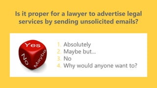 z
Is it proper for a lawyer to advertise legal
services by sending unsolicited emails?
1. Absolutely
2. Maybe but…
3. No
4. Why would anyone want to?
 