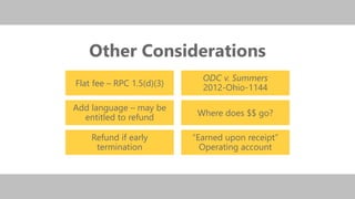 z
Other Considerations
Flat fee – RPC 1.5(d)(3)
Add language – may be
entitled to refund
Refund if early
termination
ODC v. Summers
2012-Ohio-1144
Where does $$ go?
“Earned upon receipt”
Operating account
 