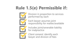 z
Rule 1.5(e) Permissible if:
Division in proportion to services
performed by each
Each lawyer assumes joint
responsibility for matter/available
Includes joint/severable liability
for malpractice
Client consent: identify each
lawyer and division of fees
 