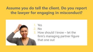 z
Assume you do tell the client. Do you report
the lawyer for engaging in misconduct?
1. Yes
2. No
3. How should I know – let the
firm’s managing partner figure
that one out
 