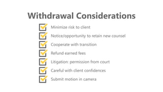 z
Withdrawal Considerations
Minimize risk to client
Notice/opportunity to retain new counsel
Cooperate with transition
Refund earned fees
Litigation: permission from court
Careful with client confidences
Submit motion in camera
 