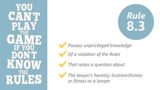 z
Rule
8.3
Possess unprivileged knowledge
Of a violation of the Rules
That raises a question about
The lawyer’s honesty, trustworthiness
or fitness as a lawyer
 