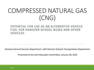 COMPRESSED NATURAL GAS
(CNG)
POTENTIAL FOR USE AS AN ALTERNATIVE VEHICLE
FUEL FOR HANOVER SCHOOL BUSES AND OTHER
VEHICLES
Hanover General Services Department with Hanover Schools Transportation Department
Presented to the Joint Education Committee, January 28, 2015
11/27/2015
 