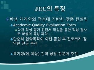 학생 개개인의 적성에 기반한 맞춤 컨설팅
Academic Quality Evaluation Form
학과 적성 평가 진단서 작성을 통한 적성 검사
로 학생의 특성 파악
단순히 입학목적이 아닌 졸업 후 진로까지 감
안한 전공 추천
특기생(예,체능) 진학 상담 전문화 추진
 