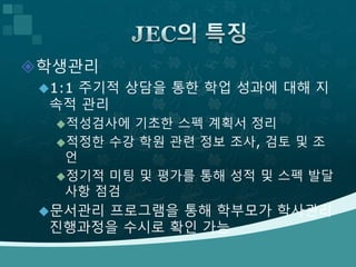 학생관리
1:1 주기적 상담을 통한 학업 성과에 대해 지
속적 관리
적성검사에 기초한 스펙 계획서 정리
적정한 수강 학원 관련 정보 조사, 검토 및 조
언
정기적 미팅 및 평가를 통해 성적 및 스펙 발달
사항 점검
문서관리 프로그램을 통해 학부모가 학사관리
진행과정을 수시로 확인 가능
 