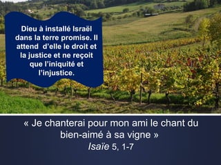 Dieu à installé Israël
dans la terre promise. Il
attend d’elle le droit et
la justice et ne reçoit
que l’iniquité et
l’injustice.
« Je chanterai pour mon ami le chant du
bien-aimé à sa vigne »
Isaïe 5, 1-7
 